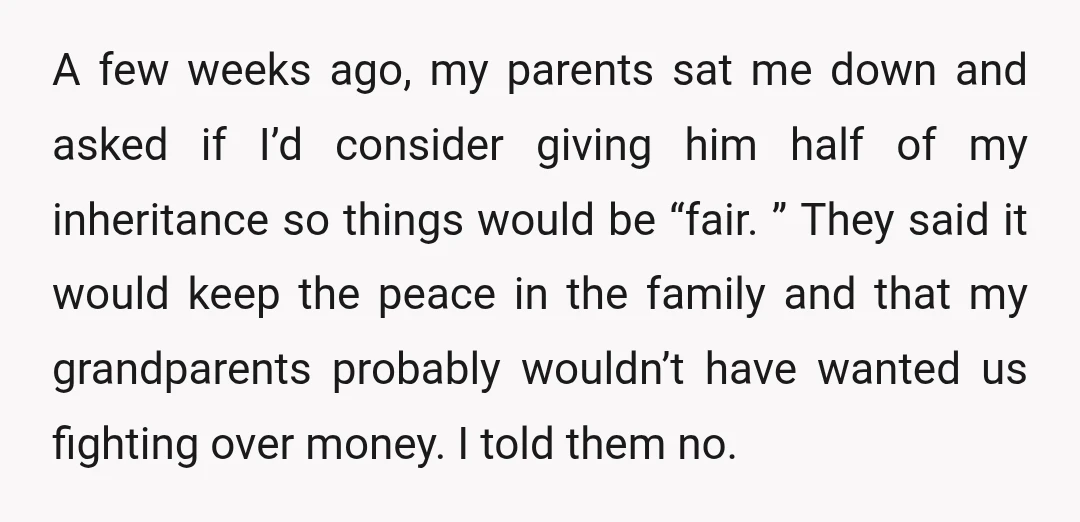 A few weeks ago, my parents sat me down and asked if I’d consider giving him half of my inheritance so things would be “fair. ” They said it would...