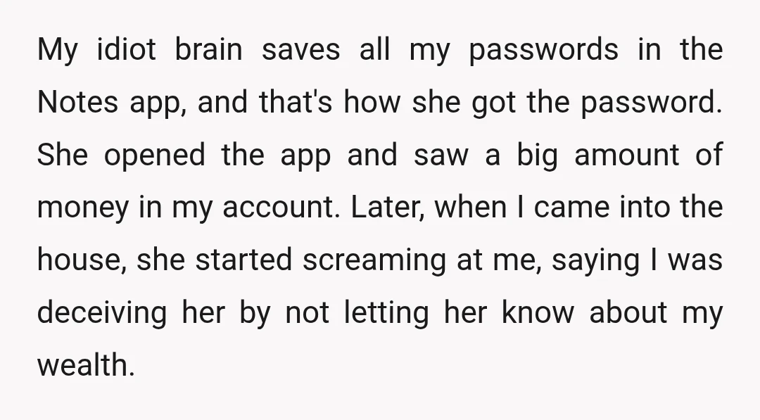 My idiot brain saves all my passwords in the Notes app, and that's how she got the password. She opened the app and saw a big amount of money in...