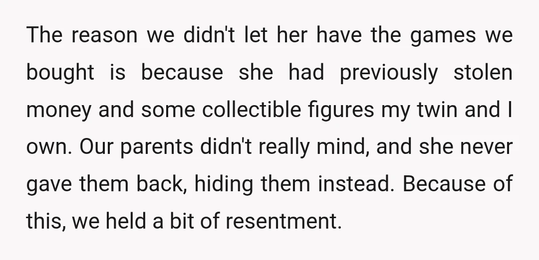 The reason we didn't let her have the games we bought is because she had previously stolen money and some collectible figures my twin and I own. Our parents didn't...