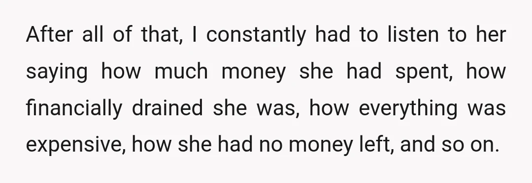 After all of that, I constantly had to listen to her saying how much money she had spent, how financially drained she was, how everything was expensive, how she had...