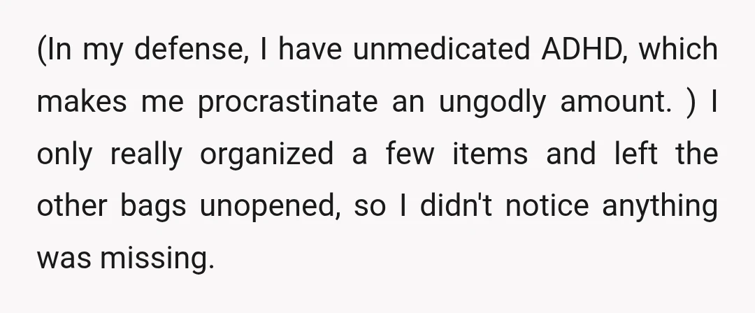 (In my defense, I have unmedicated ADHD, which makes me procrastinate an ungodly amount. ) I only really organized a few items and left the other bags unopened, so I...