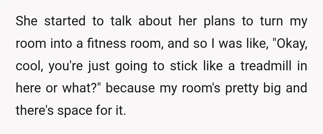 She started to talk about her plans to turn my room into a fitness room, and so I was like, "Okay, cool, you're just going to stick like a treadmill...