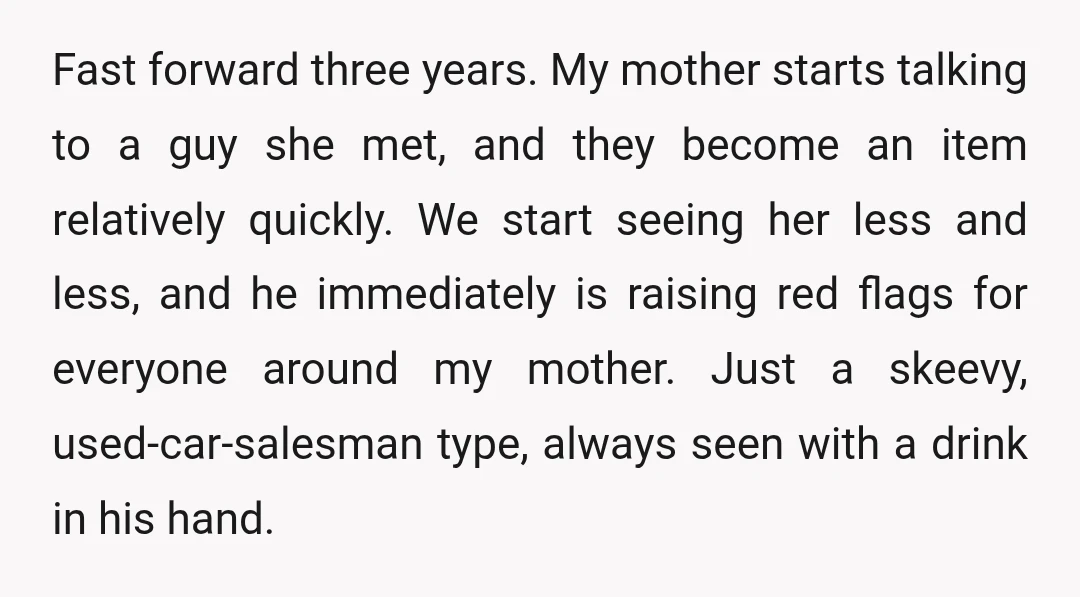 Fast forward three years. My mother starts talking to a guy she met, and they become an item relatively quickly. We start seeing her less and less, and he immediately...