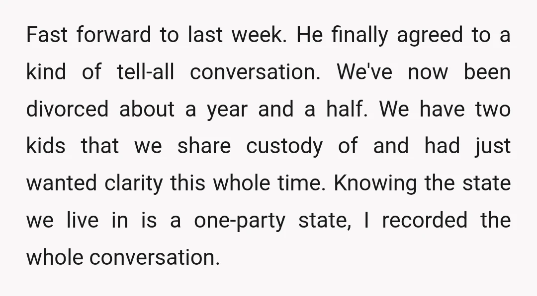 Fast forward to last week. He finally agreed to a kind of tell-all conversation. We've now been divorced about a year and a half. We have two kids that we...