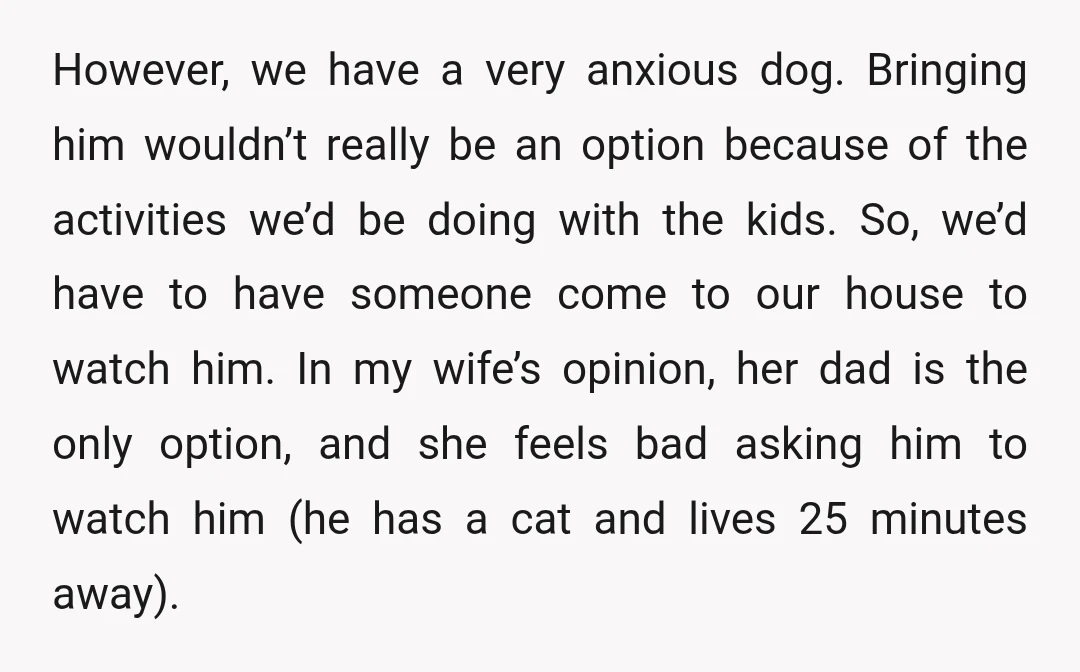 However, we have a very anxious dog. Bringing him wouldn’t really be an option because of the activities we’d be doing with the kids. So, we’d have to have someone...