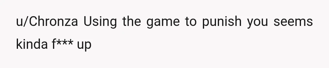 u/Chronza
Using the game to punish you seems kinda f*** up
