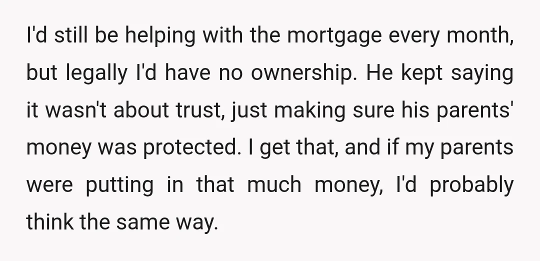 I'd still be helping with the mortgage every month, but legally I'd have no ownership. He kept saying it wasn't about trust, just making sure his parents' money was protected....