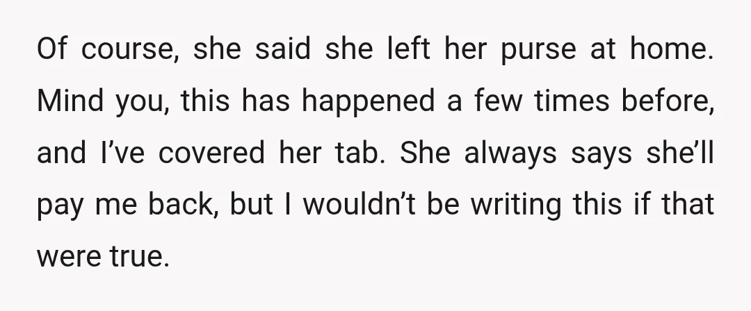 Of course, she said she left her purse at home. Mind you, this has happened a few times before, and I’ve covered her tab. She always says she’ll pay me...