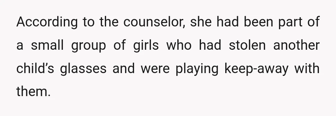 According to the counselor, she had been part of a small group of girls who had stolen another child’s glasses and were playing keep-away with them.