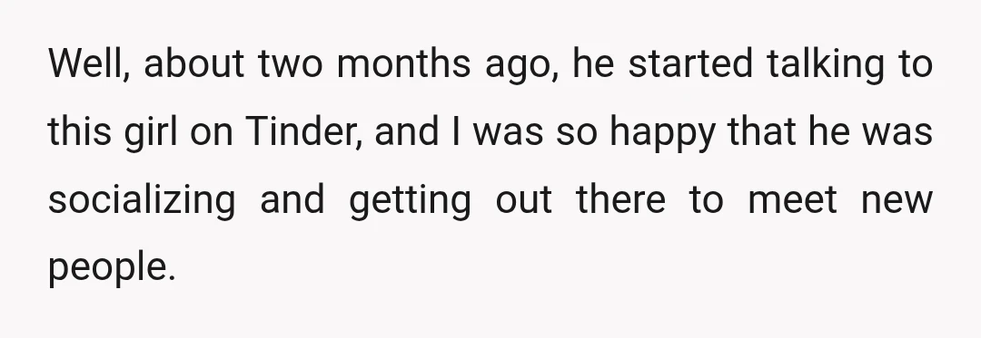 Well, about two months ago, he started talking to this girl on Tinder, and I was so happy that he was socializing and getting out there to meet new people.
