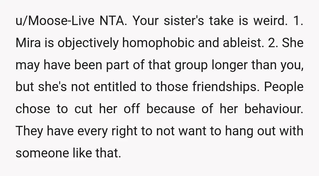 u/Moose-Live NTA. Your sister's take is weird. 1. Mira is objectively homophobic and ableist. 2. She may have been part of that group longer than you, but she's not entitled...