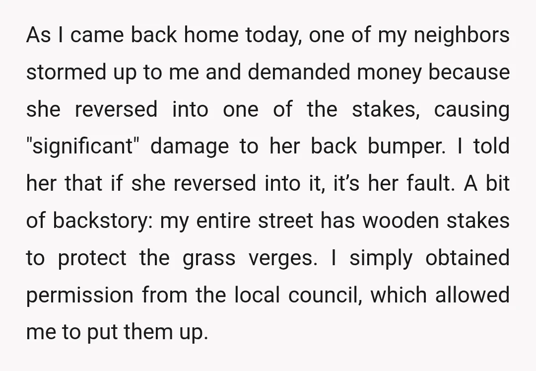 As I came back home today, one of my neighbors stormed up to me and demanded money because she reversed into one of the stakes, causing "significant" damage to her...