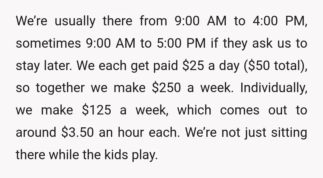 We’re usually there from 9:00 AM to 4:00 PM, sometimes 9:00 AM to 5:00 PM if they ask us to stay later. We each get paid $25 a day ($50...