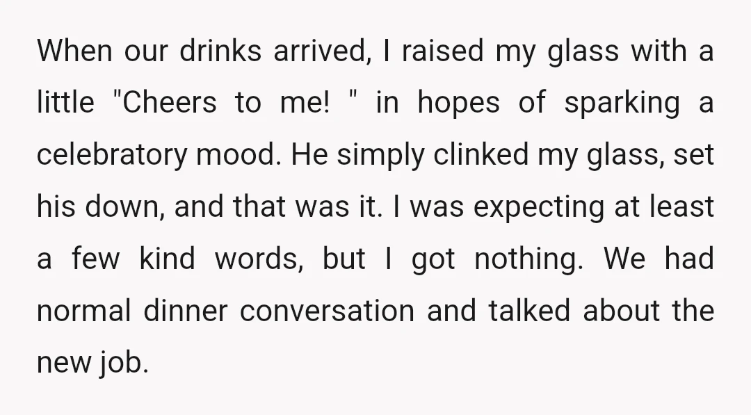When our drinks arrived, I raised my glass with a little "Cheers to me! " in hopes of sparking a celebratory mood. He simply clinked my glass, set his down,...