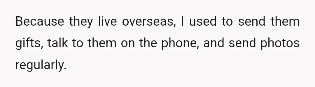 Because they live overseas, I used to send them gifts, talk to them on the phone, and send photos regularly.