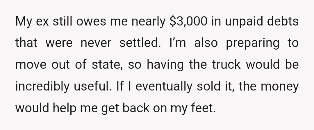 My ex still owes me nearly $3,000 in unpaid debts that were never settled. I’m also preparing to move out of state, so having the truck would be incredibly useful....