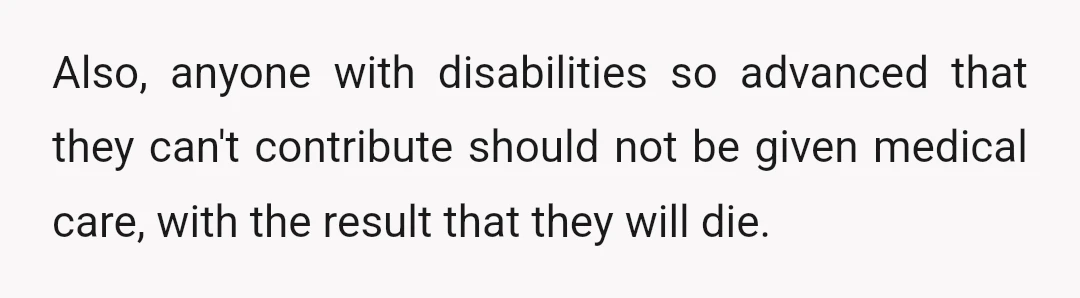 Also, anyone with disabilities so advanced that they can't contribute should not be given medical care, with the result that they will die.