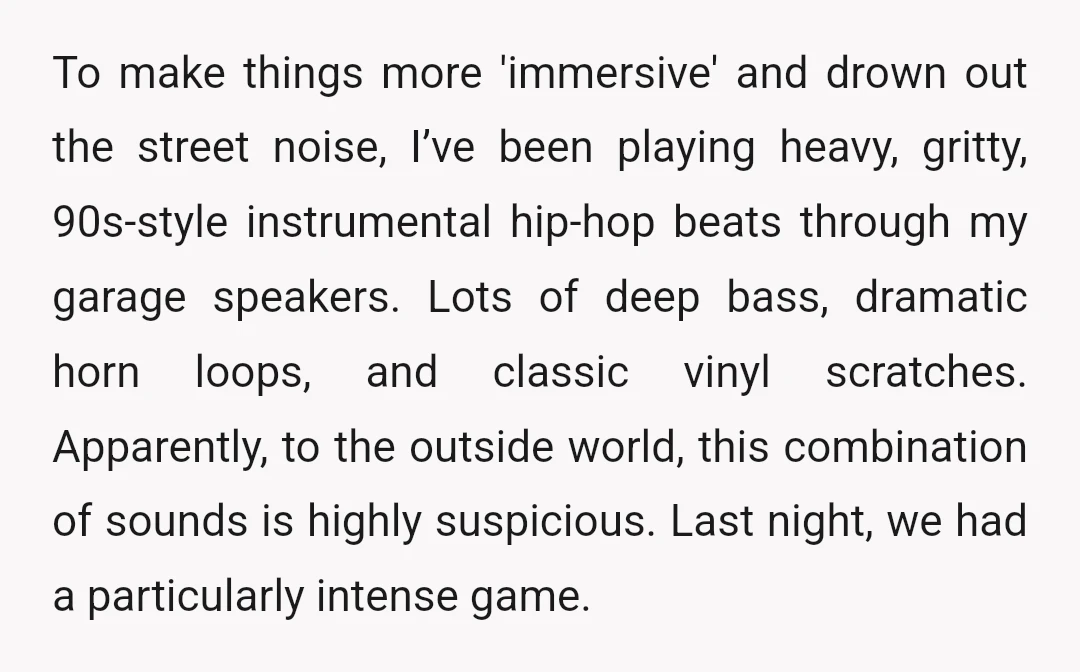 To make things more 'immersive' and drown out the street noise, I’ve been playing heavy, gritty, 90s-style instrumental hip-hop beats through my garage speakers. Lots of deep bass, dramatic horn...