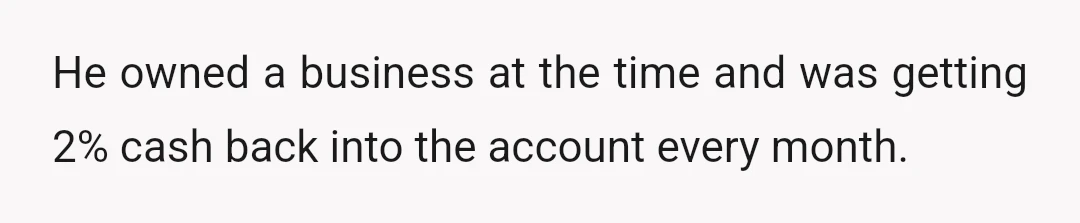 He owned a business at the time and was getting 2% cash back into the account every month.