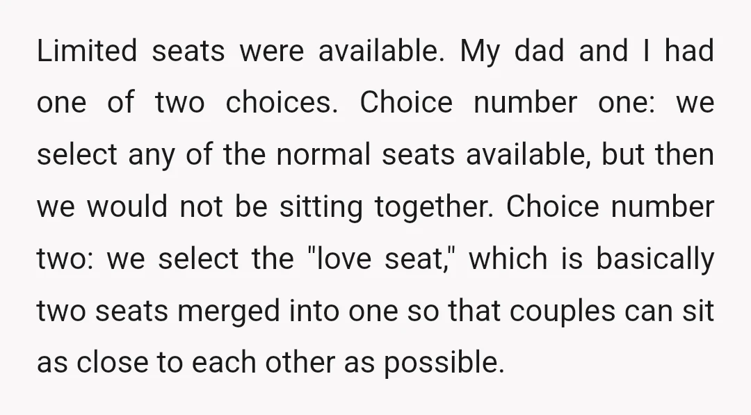Limited seats were available. My dad and I had one of two choices. Choice number one: we select any of the normal seats available, but then we would not be...