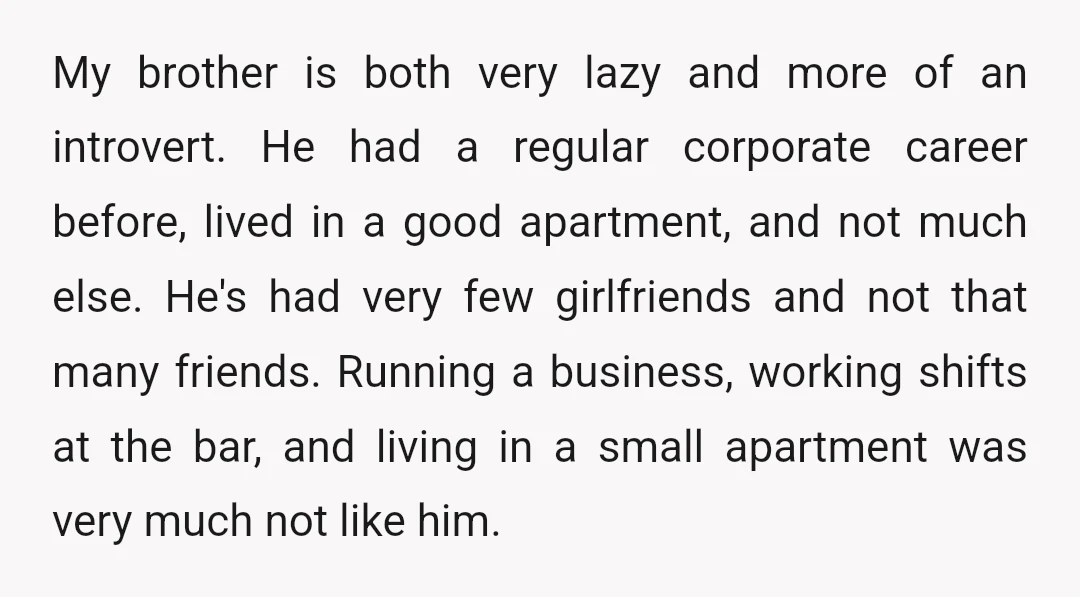 My brother is both very lazy and more of an introvert. He had a regular corporate career before, lived in a good apartment, and not much else. He's had very...
