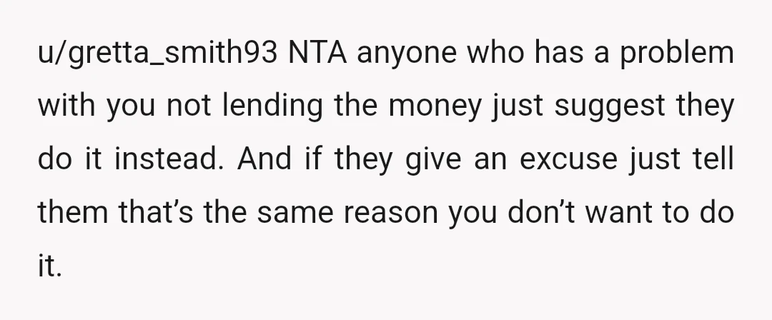 u/gretta_smith93 NTA anyone who has a problem with you not lending the money just suggest they do it instead. And if they give an excuse just tell them that’s the...