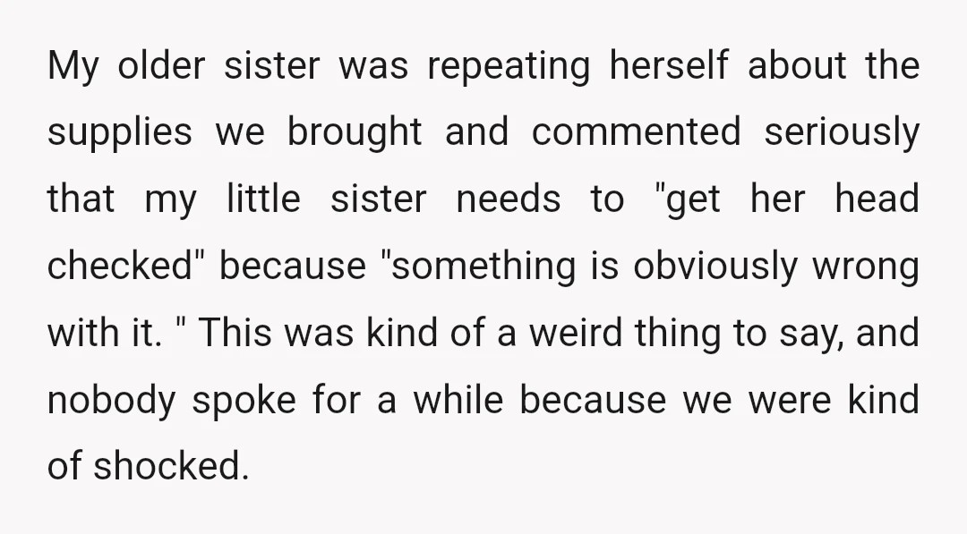 My older sister was repeating herself about the supplies we brought and commented seriously that my little sister needs to "get her head checked" because "something is obviously wrong with...