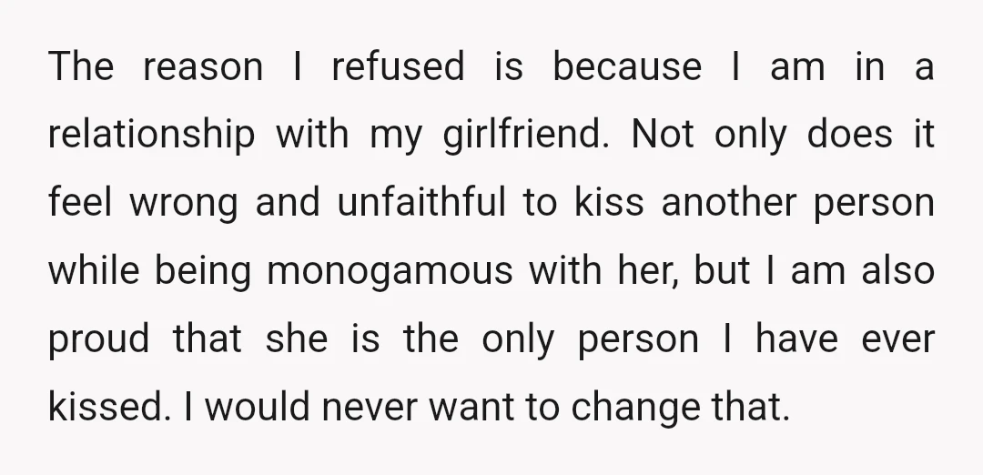 The reason I refused is because I am in a relationship with my girlfriend. Not only does it feel wrong and unfaithful to kiss another person while being monogamous with...