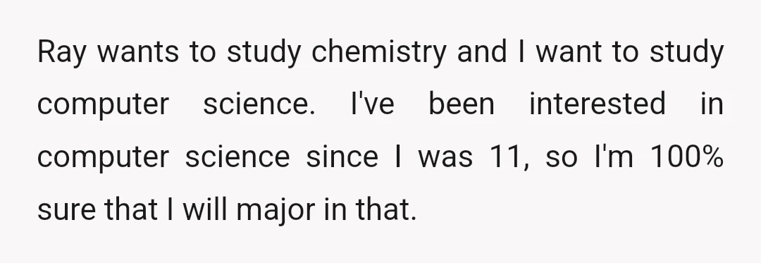 Ray wants to study chemistry and I want to study computer science. I've been interested in computer science since I was 11, so I'm 100% sure that I will major...