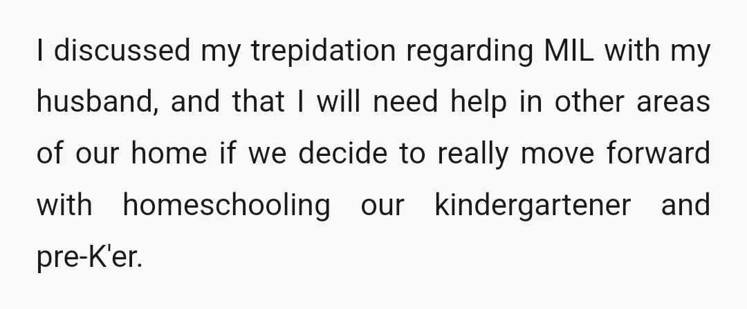 I discussed my trepidation regarding MIL with my husband, and that I will need help in other areas of our home if we decide to really move forward with homeschooling...
