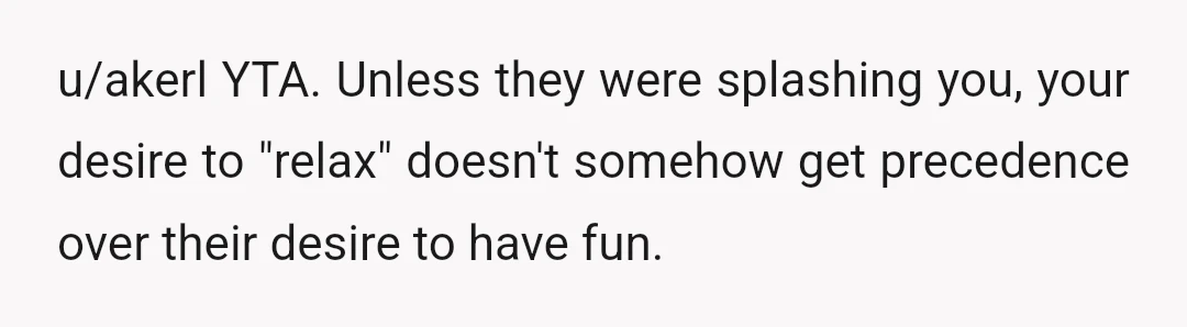 u/akerl
YTA.
Unless they were splashing you, your desire to "relax" doesn't somehow get precedence over their desire to have fun.