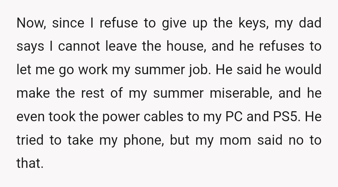 Now, since I refuse to give up the keys, my dad says I cannot leave the house, and he refuses to let me go work my summer job. He said...