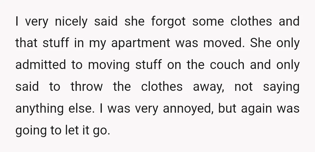 I very nicely said she forgot some clothes and that stuff in my apartment was moved. She only admitted to moving stuff on the couch and only said to throw...