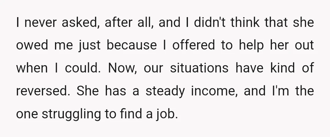 I never asked, after all, and I didn't think that she owed me just because I offered to help her out when I could. Now, our situations have kind of...