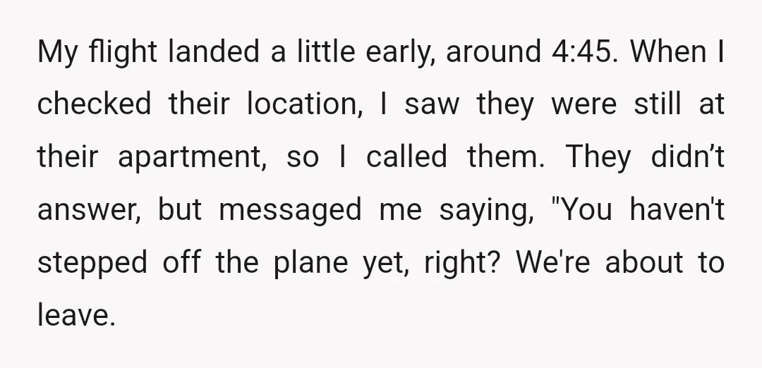 My flight landed a little early, around 4:45. When I checked their location, I saw they were still at their apartment, so I called them. They didn’t answer, but messaged...