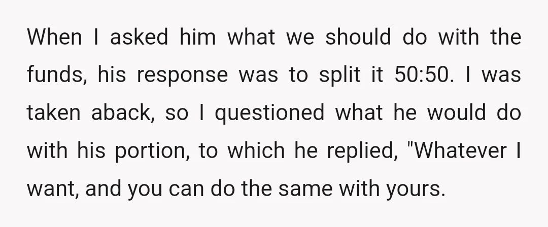 When I asked him what we should do with the funds, his response was to split it 50:50. I was taken aback, so I questioned what he would do with...