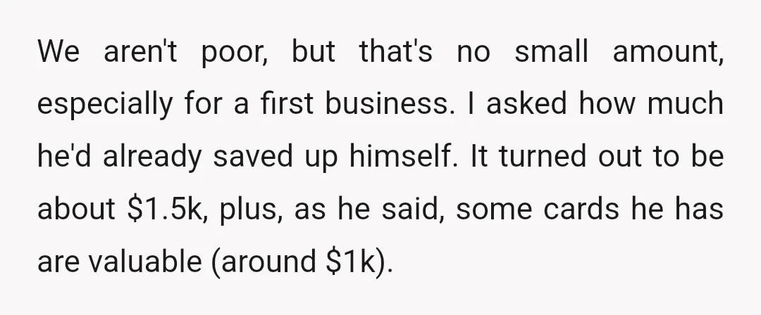 We aren't poor, but that's no small amount, especially for a first business. I asked how much he'd already saved up himself. It turned out to be about $1.5k, plus,...