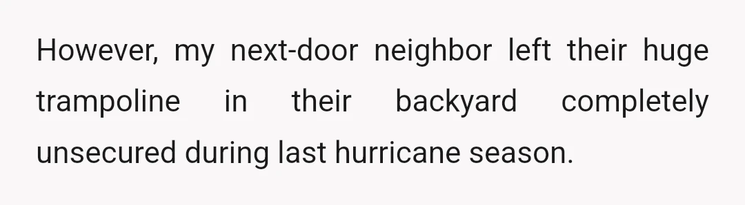 However, my next-door neighbor left their huge trampoline in their backyard completely unsecured during last hurricane season.