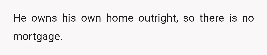 He owns his own home outright, so there is no mortgage.