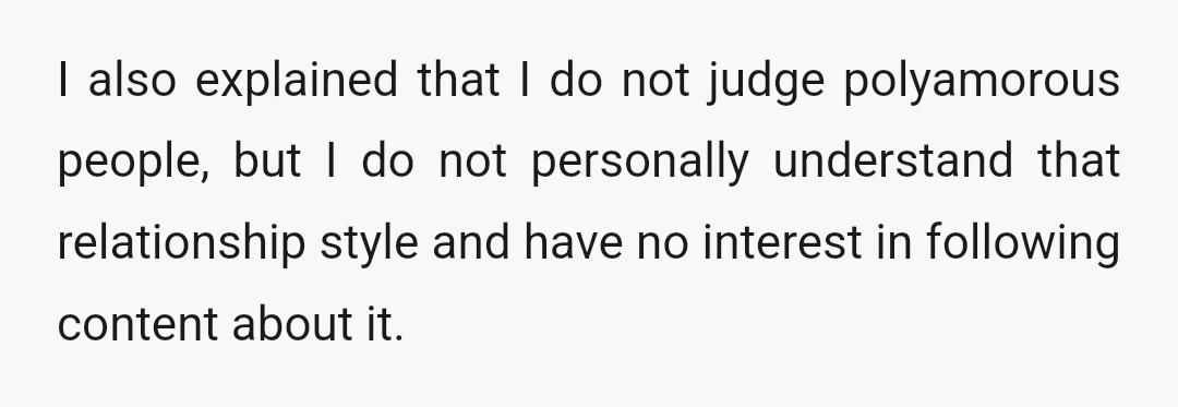 I also explained that I do not judge polyamorous people, but I do not personally understand that relationship style and have no interest in following content about it.