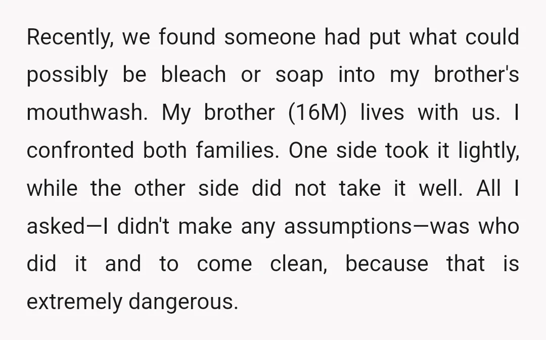 Recently, we found someone had put what could possibly be bleach or soap into my brother's mouthwash. My brother (16M) lives with us. I confronted both families. One side took...