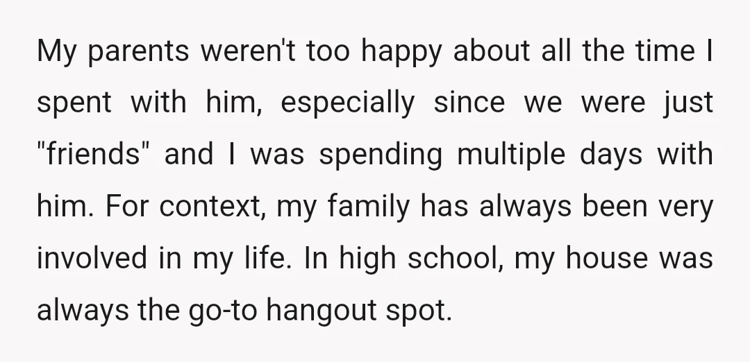 My parents weren't too happy about all the time I spent with him, especially since we were just "friends" and I was spending multiple days with him. For context, my...