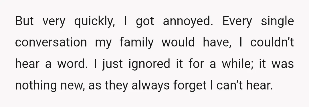 But very quickly, I got annoyed. Every single conversation my family would have, I couldn’t hear a word. I just ignored it for a while; it was nothing new, as...