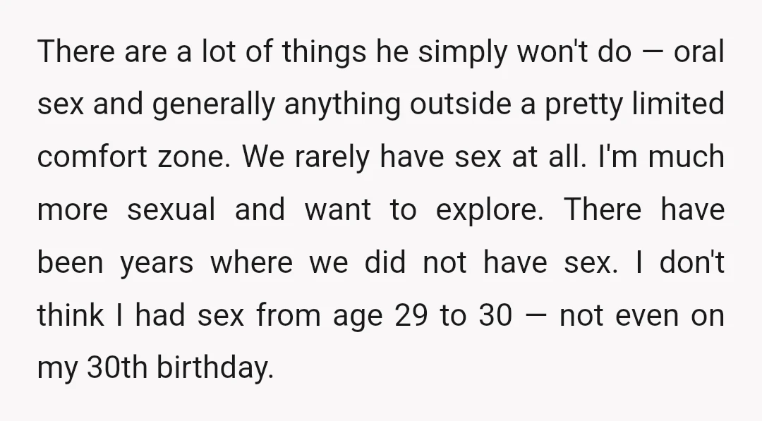 There are a lot of things he simply won't do — oral sex and generally anything outside a pretty limited comfort zone. We rarely have sex at all. I'm much...