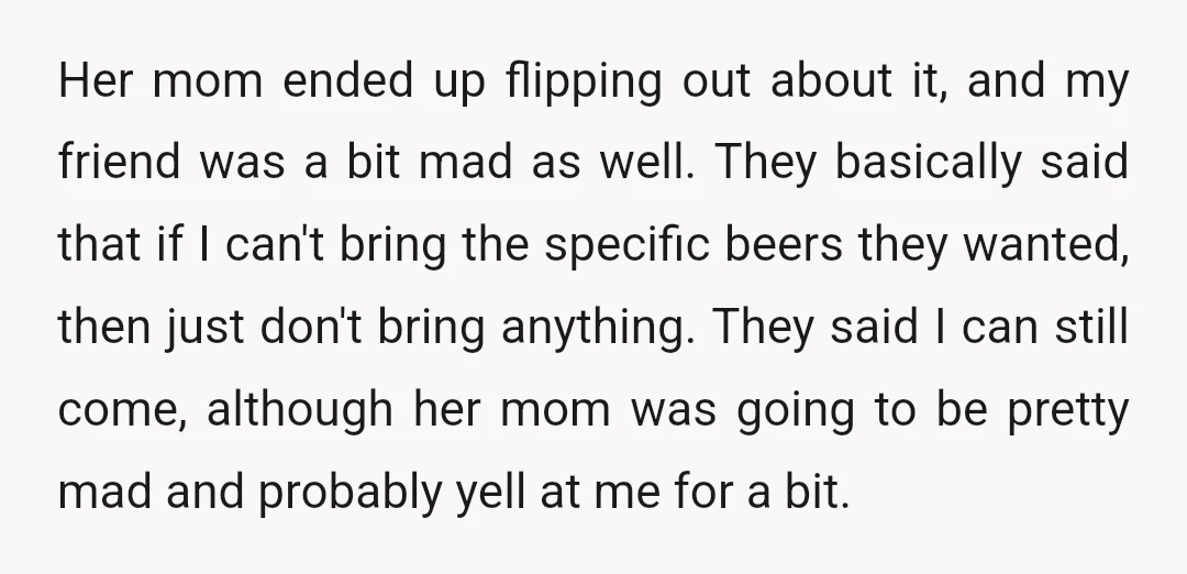 Her mom ended up flipping out about it, and my friend was a bit mad as well. They basically said that if I can't bring the specific beers they wanted,...
