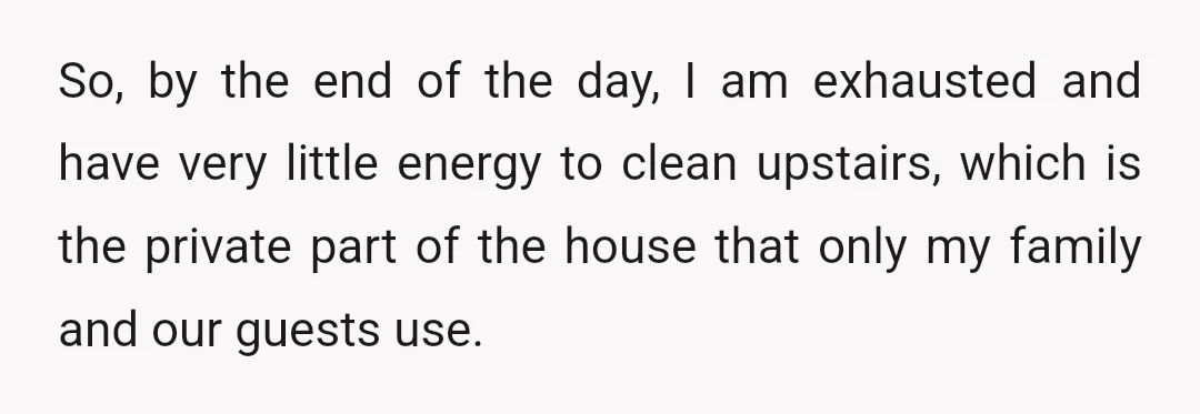 So, by the end of the day, I am exhausted and have very little energy to clean upstairs, which is the private part of the house that only my family...