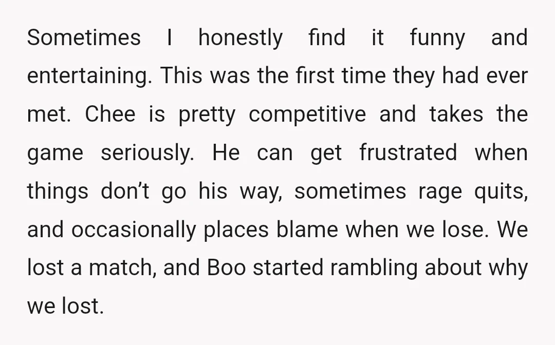 Sometimes I honestly find it funny and entertaining. This was the first time they had ever met. Chee is pretty competitive and takes the game seriously. He can get frustrated...
