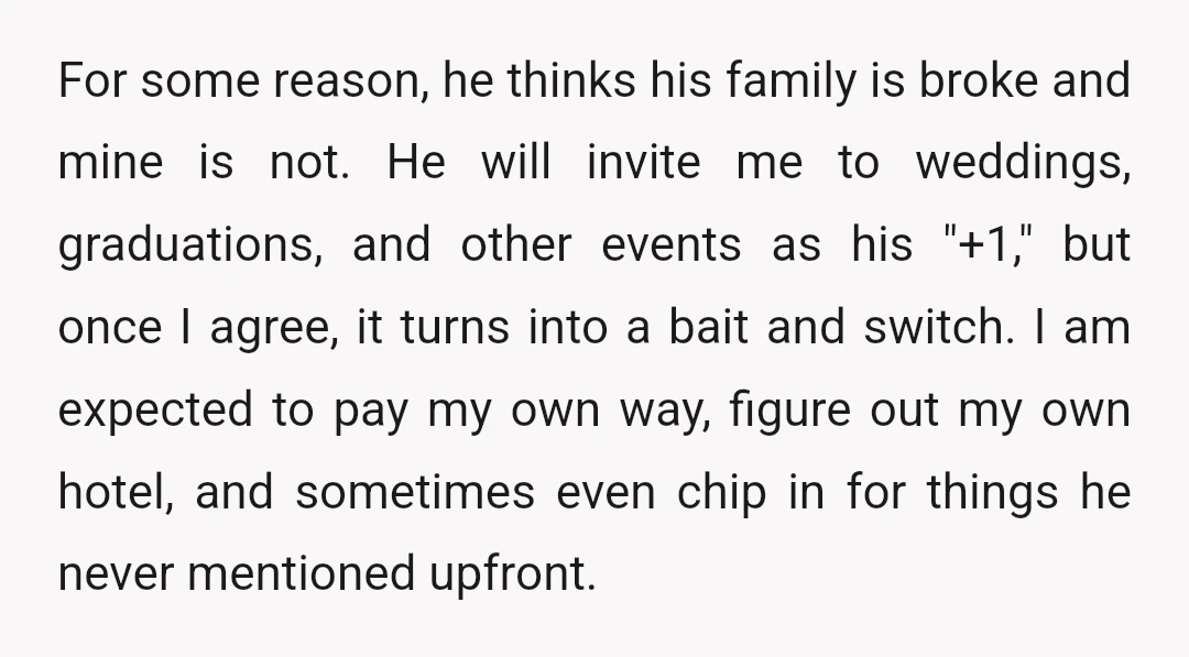 For some reason, he thinks his family is broke and mine is not. He will invite me to weddings, graduations, and other events as his "+1," but once I agree,...