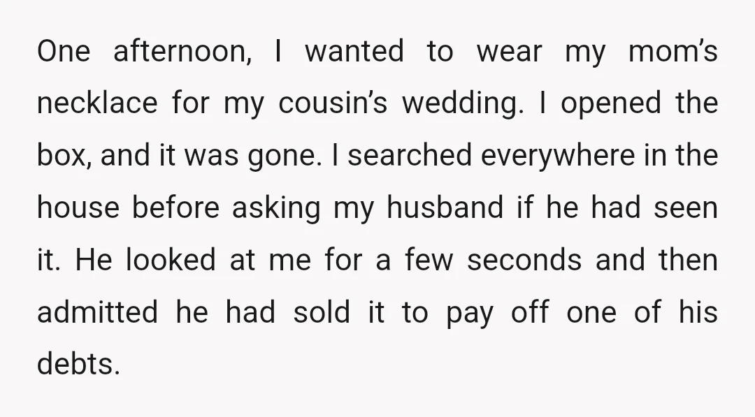 One afternoon, I wanted to wear my mom’s necklace for my cousin’s wedding. I opened the box, and it was gone. I searched everywhere in the house before asking my...