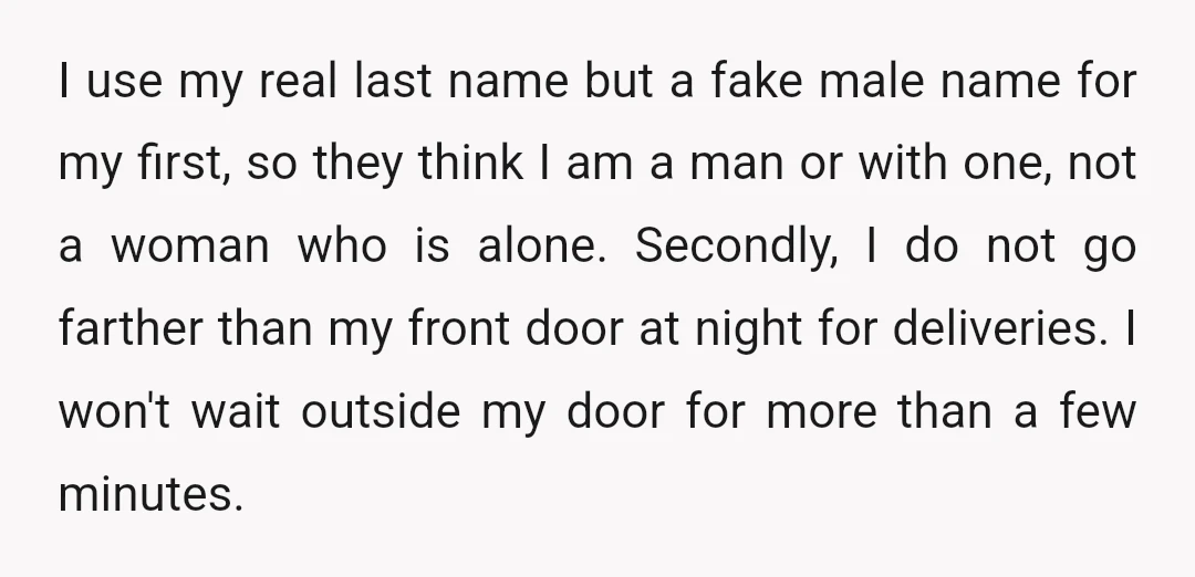 I use my real last name but a fake male name for my first, so they think I am a man or with one, not a woman who is alone....